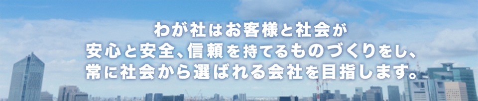 わが社はお客様と社会が 安心と安全、信頼を持てるものづくりをし、 常に社会から選ばれる会社を目指します。